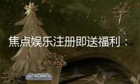 焦点娱乐注册即送福利：新人专享豪礼首存即赠彩金！