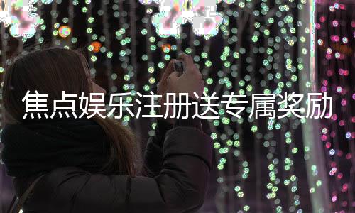 焦点娱乐注册送专属奖励：新会员专享高额礼金与免费旋转
