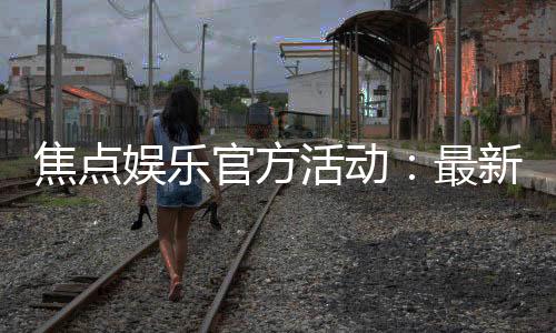 焦点娱乐官方活动：最新优惠与独家福利等你来享