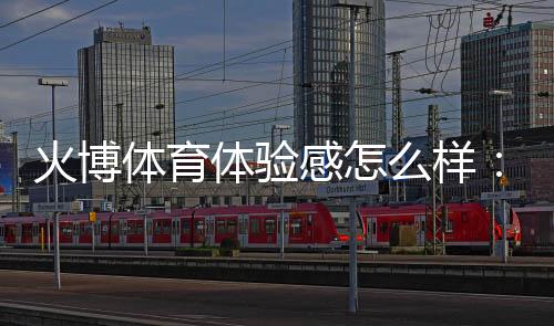 火博体育体验感怎么样：一位专家玩家的真实分享