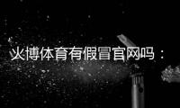 火博体育有假冒官网吗：谨慎防范保障安全