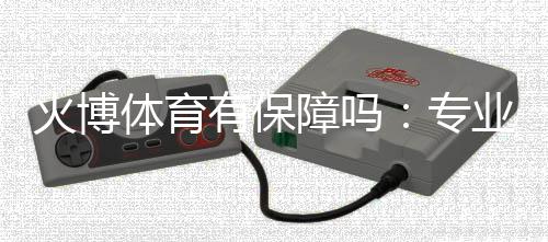 火博体育有保障吗：专业分析和评价