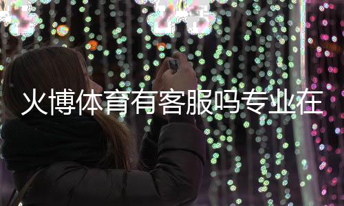 火博体育有客服吗专业在线解答!