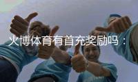 火博体育有首充奖励吗：详细解读新玩家福利