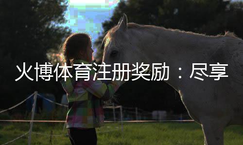 火博体育注册奖励:尽享独特游戏体验