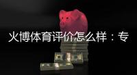火博体育评价怎么样：专业玩家亲身体验分享