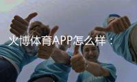 火博体育APP怎么样：专业评测準确无误