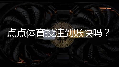 点点体育投注到账快吗？提现到账速度实测与用户评价