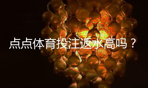 点点体育投注返水高吗？返水比例、计算方法与真实用户评测一文看懂