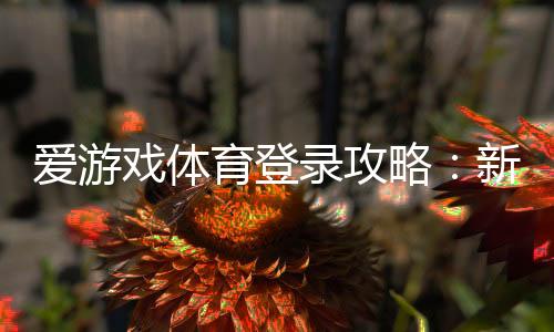 爱游戏体育登录攻略：新手注册与手机电脑快速登录步骤及常见问题全解