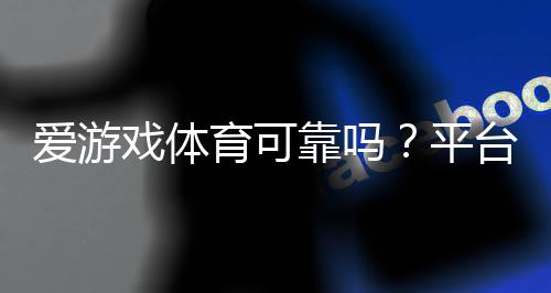 爱游戏体育可靠吗？平台可靠性、用户评价与充值提现安全全面看懂