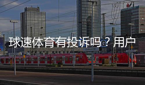球速体育有投诉吗？用户真实反馈与平台服务解析
