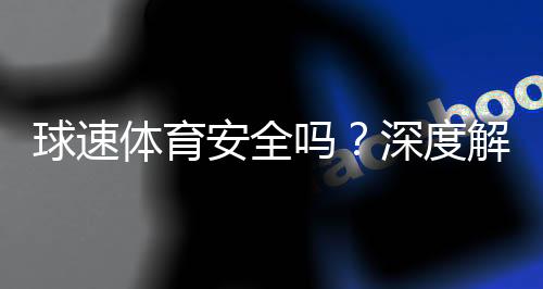 球速体育安全吗？深度解析平台可靠性与玩家保障措施