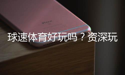 球速体育好玩吗？资深玩家带你揭秘真实体验与技巧分享