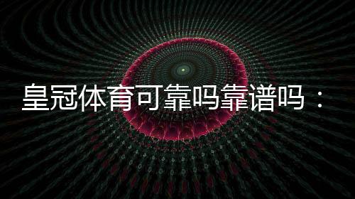 皇冠体育可靠吗靠谱吗：平台资质、安全性、用户评价与提现体验全面评测