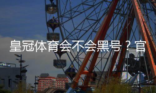 皇冠体育会不会黑号？官方政策、常见封号原因与防封申诉全攻略