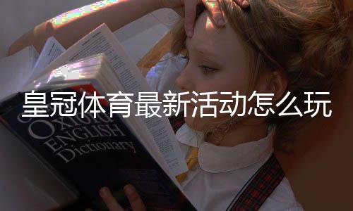 皇冠体育最新活动怎么玩？2026优惠类型、领取攻略与注意事项一文看懂