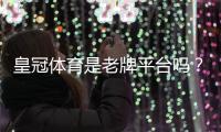 皇冠体育是老牌平台吗？从历史、资质与用户口碑全方位解析