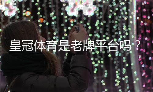 皇冠体育是老牌平台吗？从历史、资质与用户口碑全方位解析