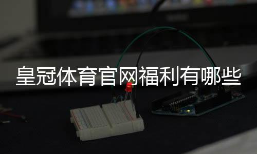 皇冠体育官网福利有哪些？优惠类型、领取攻略与领取注意事项