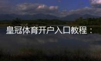 皇冠体育开户入口教程：新手注册步骤、实名认证与安全注意事项