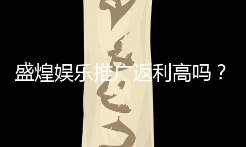 盛煌娱乐推广返利高吗？资深玩家揭秘真实返利比例与优惠活动