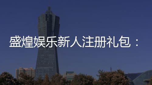 盛煌娱乐新人注册礼包：首存即送豪礼畅享棋牌盛宴
