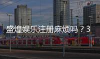 盛煌娱乐注册麻烦吗？3分钟快速开户流程详解