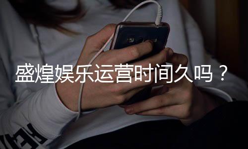 盛煌娱乐运营时间久吗？资深玩家解析其平台历史与稳定性