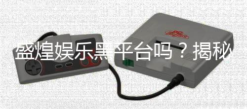 盛煌娱乐黑平台吗？揭秘其真实运营内幕与玩家避坑指南