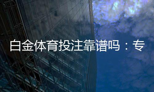 白金体育投注靠谱吗：专家分享真实体验
