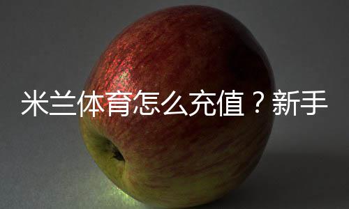 米兰体育怎么充值？新手充值步骤、支付方式与安全注意事项详解