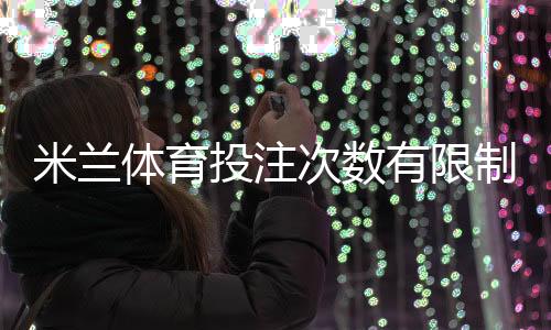 米兰体育投注次数有限制吗？投注次数、频率及限额规则详解