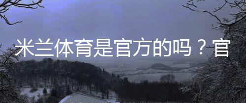 米兰体育是官方的吗？官方资质与真伪辨别全攻略