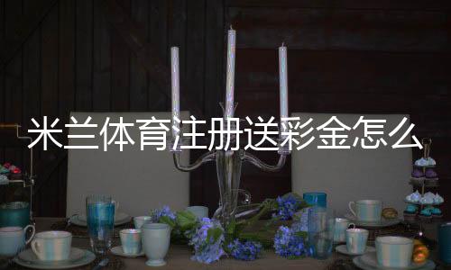 米兰体育注册送彩金怎么领？新手领取步骤与注意事项详解