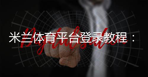 米兰体育平台登录教程：新手注册、手机网页版登录与常见问题解决