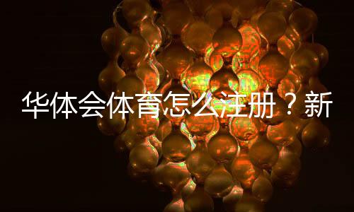华体会体育怎么注册？新手图文注册流程与实名认证注意事项详解