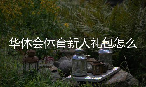 华体会体育新人礼包怎么领取？注册流程、优惠内容与领取攻略