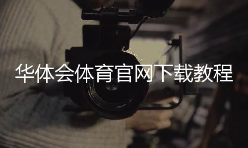 华体会体育官网下载教程：官方正版app下载、安装与注册登录全攻略