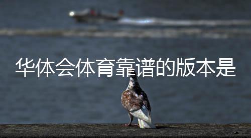 华体会体育靠谱的版本是哪一个？官方正版识别与安全防骗指南