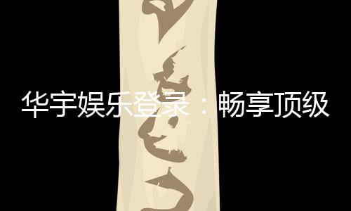 华宇娱乐登录：畅享顶级棋牌电游的尊贵体验
