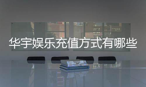 华宇娱乐充值方式有哪些？一文详解各种便捷充值渠道