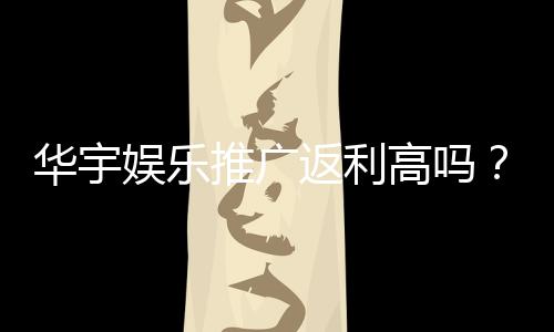 华宇娱乐推广返利高吗？资深玩家揭秘真实返利比例与技巧