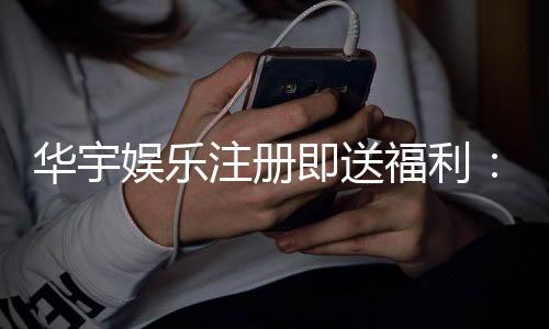 华宇娱乐注册即送福利：新会员专享豪礼首存即赠彩金！