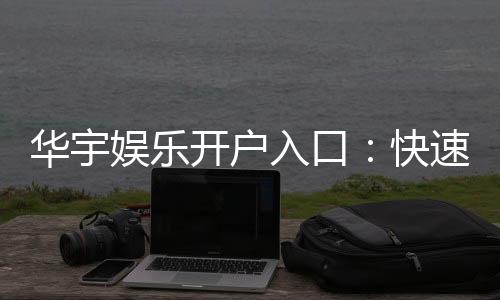 华宇娱乐开户入口：快速注册指南与独家优惠领取