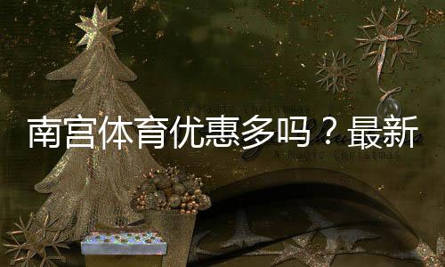南宫体育优惠多吗？最新优惠汇总与领取攻略