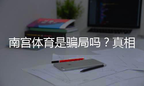 南宫体育是骗局吗?真相调查与用户评价教你识别骗局的实用攻略