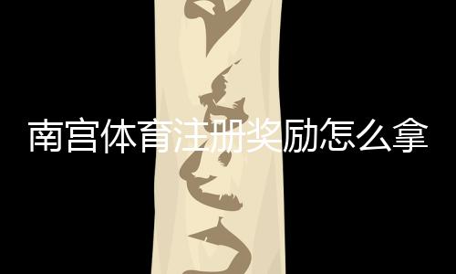 南宫体育注册奖励怎么拿？新手领取步骤、资格条件与常见问题全攻略