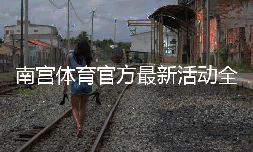 南宫体育官方最新活动全面解析：优惠福利、参与方式与领取攻略