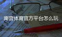 南宫体育官方平台怎么玩？新手注册、充值与常见玩法全攻略